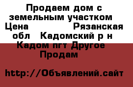 Продаем дом с земельным участком › Цена ­ 700 000 - Рязанская обл., Кадомский р-н, Кадом пгт Другое » Продам   